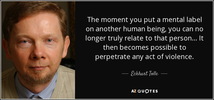 The moment you put a mental label on another human being, you can no longer truly relate to that person. . . It then becomes possible to perpetrate any act of violence. - Eckhart Tolle
