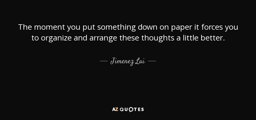 The moment you put something down on paper it forces you to organize and arrange these thoughts a little better. - Jimenez Lai