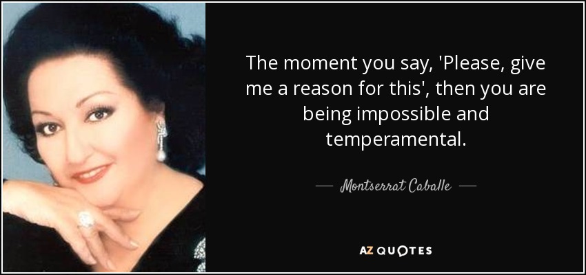 The moment you say, 'Please, give me a reason for this', then you are being impossible and temperamental. - Montserrat Caballe