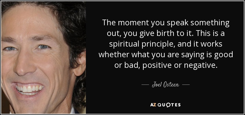 The moment you speak something out, you give birth to it. This is a spiritual principle, and it works whether what you are saying is good or bad, positive or negative. - Joel Osteen