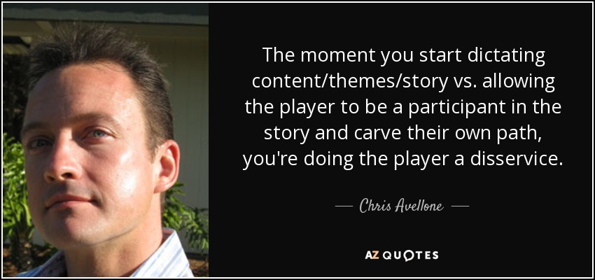 The moment you start dictating content/themes/story vs. allowing the player to be a participant in the story and carve their own path, you're doing the player a disservice. - Chris Avellone