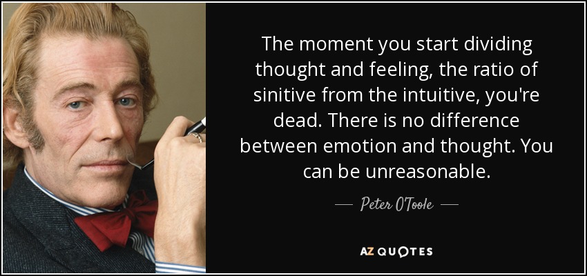 The moment you start dividing thought and feeling, the ratio of sinitive from the intuitive, you're dead. There is no difference between emotion and thought. You can be unreasonable. - Peter O'Toole