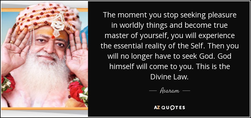 The moment you stop seeking pleasure in worldly things and become true master of yourself, you will experience the essential reality of the Self. Then you will no longer have to seek God. God himself will come to you. This is the Divine Law. - Asaram