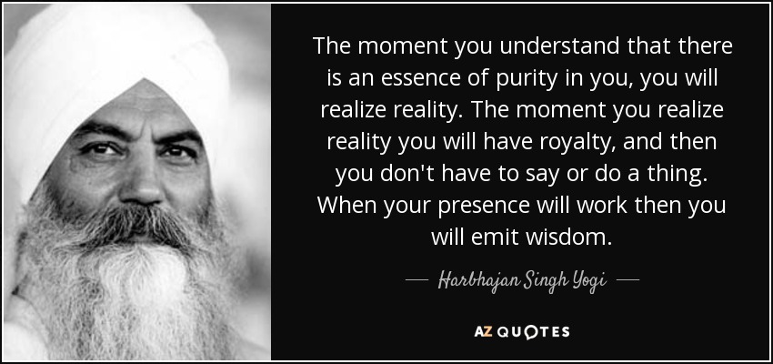 The moment you understand that there is an essence of purity in you, you will realize reality. The moment you realize reality you will have royalty, and then you don't have to say or do a thing. When your presence will work then you will emit wisdom. - Harbhajan Singh Yogi