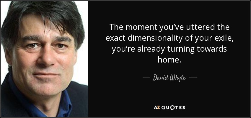 The moment you’ve uttered the exact dimensionality of your exile, you’re already turning towards home. - David Whyte