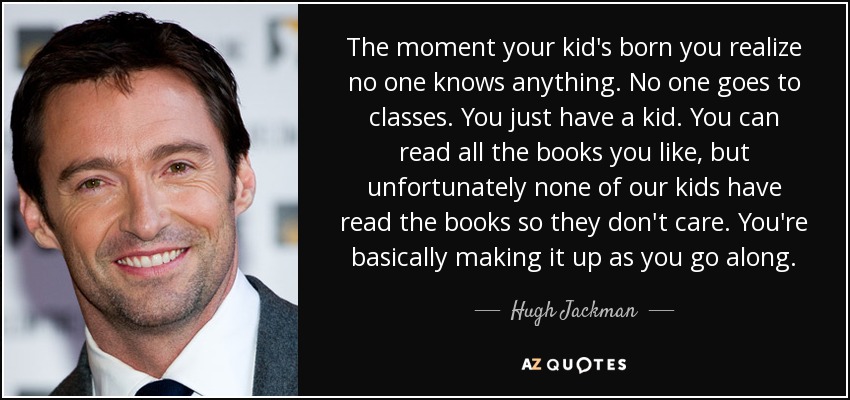 The moment your kid's born you realize no one knows anything. No one goes to classes. You just have a kid. You can read all the books you like, but unfortunately none of our kids have read the books so they don't care. You're basically making it up as you go along. - Hugh Jackman