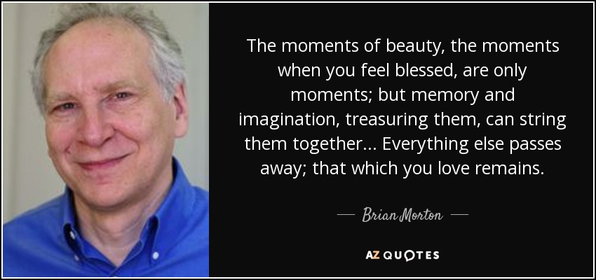 The moments of beauty, the moments when you feel blessed, are only moments; but memory and imagination, treasuring them, can string them together... Everything else passes away; that which you love remains. - Brian Morton