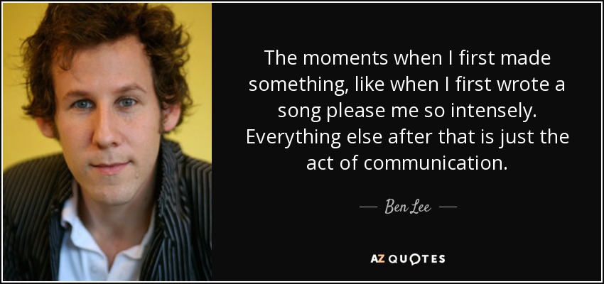 The moments when I first made something, like when I first wrote a song please me so intensely. Everything else after that is just the act of communication. - Ben Lee