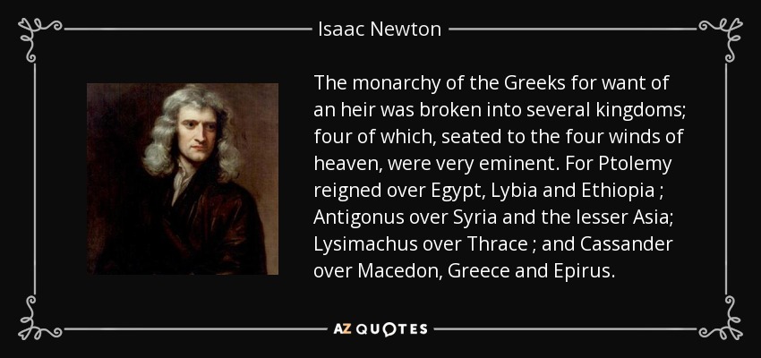 The monarchy of the Greeks for want of an heir was broken into several kingdoms; four of which, seated to the four winds of heaven, were very eminent. For Ptolemy reigned over Egypt, Lybia and Ethiopia ; Antigonus over Syria and the lesser Asia; Lysimachus over Thrace ; and Cassander over Macedon, Greece and Epirus . - Isaac Newton