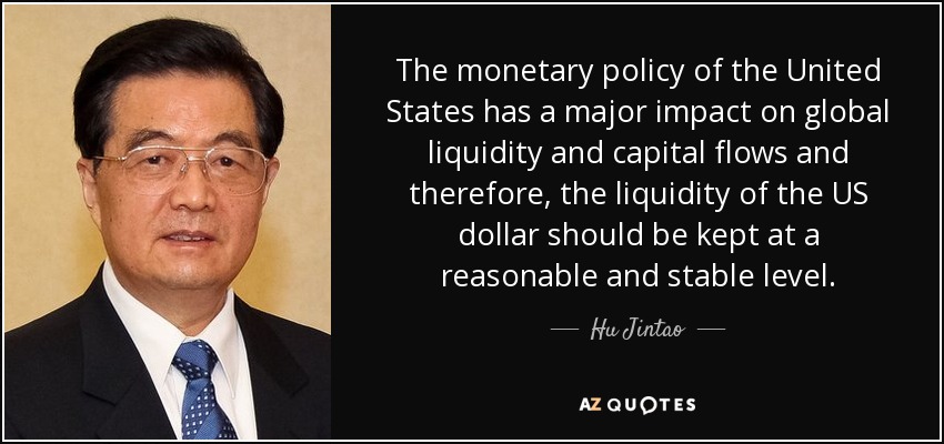 The monetary policy of the United States has a major impact on global liquidity and capital flows and therefore, the liquidity of the US dollar should be kept at a reasonable and stable level. - Hu Jintao
