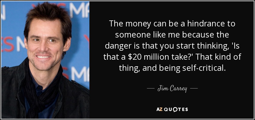 The money can be a hindrance to someone like me because the danger is that you start thinking, 'Is that a $20 million take?' That kind of thing, and being self-critical. - Jim Carrey