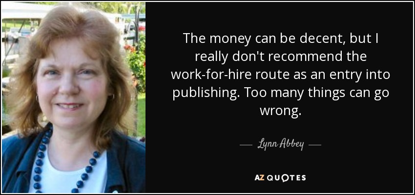 The money can be decent, but I really don't recommend the work-for-hire route as an entry into publishing. Too many things can go wrong. - Lynn Abbey