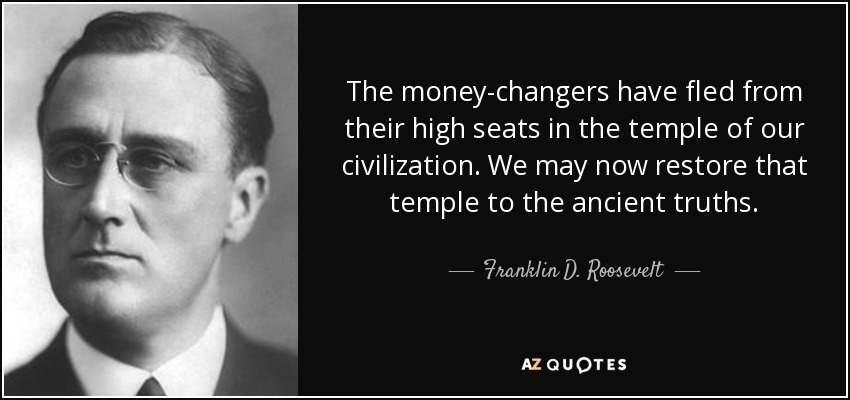 The money-changers have fled from their high seats in the temple of our civilization. We may now restore that temple to the ancient truths. - Franklin D. Roosevelt