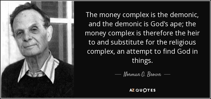 The money complex is the demonic, and the demonic is God's ape; the money complex is therefore the heir to and substitute for the religious complex, an attempt to find God in things. - Norman O. Brown