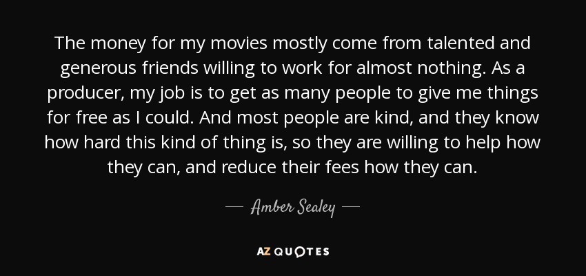 The money for my movies mostly come from talented and generous friends willing to work for almost nothing. As a producer, my job is to get as many people to give me things for free as I could. And most people are kind, and they know how hard this kind of thing is, so they are willing to help how they can, and reduce their fees how they can. - Amber Sealey