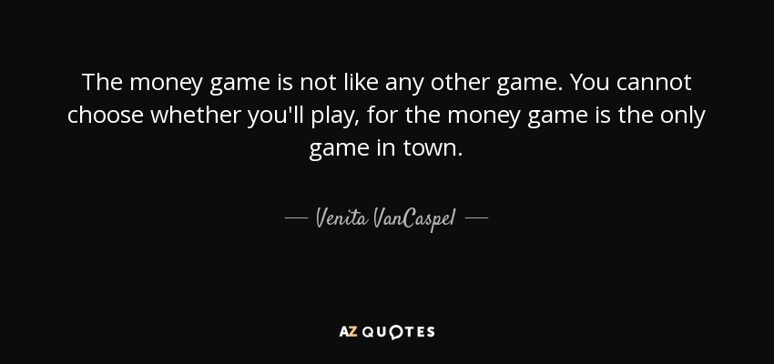 The money game is not like any other game. You cannot choose whether you'll play, for the money game is the only game in town. - Venita VanCaspel