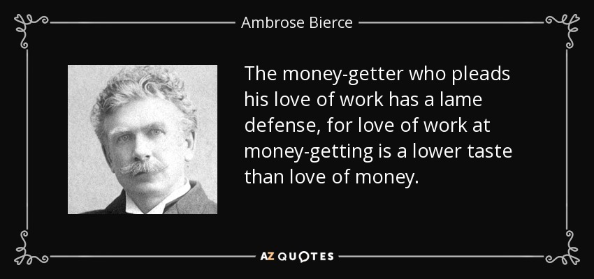 The money-getter who pleads his love of work has a lame defense, for love of work at money-getting is a lower taste than love of money. - Ambrose Bierce