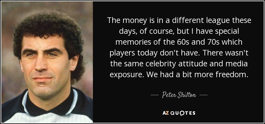 The money is in a different league these days, of course, but I have special memories of the 60s and 70s which players today don't have. There wasn't the same celebrity attitude and media exposure. We had a bit more freedom. - Peter Shilton
