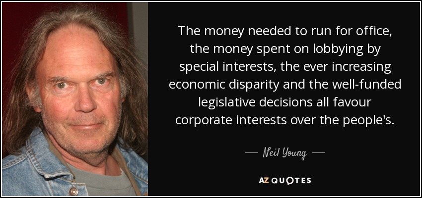 The money needed to run for office, the money spent on lobbying by special interests, the ever increasing economic disparity and the well-funded legislative decisions all favour corporate interests over the people's. - Neil Young