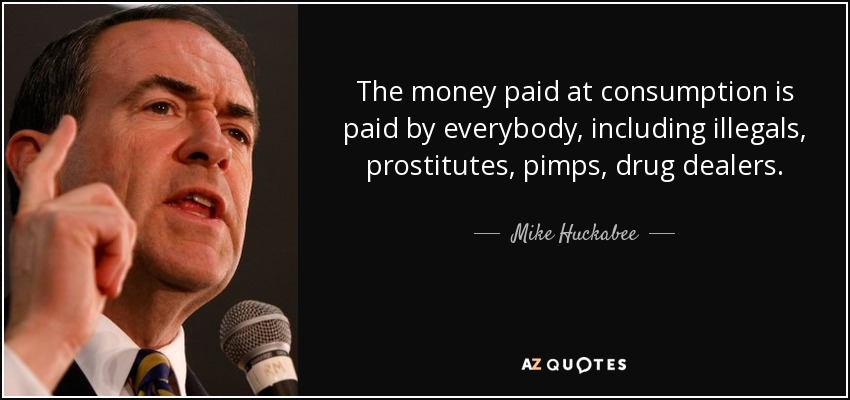 The money paid at consumption is paid by everybody, including illegals, prostitutes, pimps, drug dealers. - Mike Huckabee
