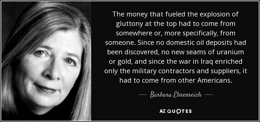 The money that fueled the explosion of gluttony at the top had to come from somewhere or, more specifically, from someone. Since no domestic oil deposits had been discovered, no new seams of uranium or gold, and since the war in Iraq enriched only the military contractors and suppliers, it had to come from other Americans. - Barbara Ehrenreich