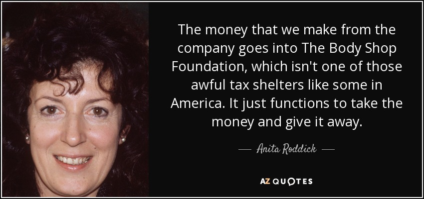 The money that we make from the company goes into The Body Shop Foundation, which isn't one of those awful tax shelters like some in America. It just functions to take the money and give it away. - Anita Roddick
