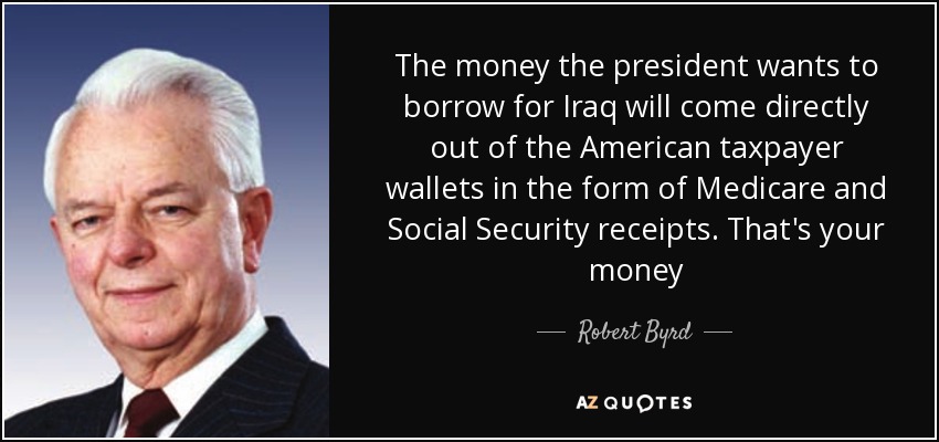 The money the president wants to borrow for Iraq will come directly out of the American taxpayer wallets in the form of Medicare and Social Security receipts. That's your money - Robert Byrd