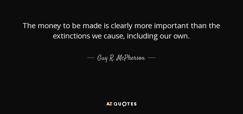 The money to be made is clearly more important than the extinctions we cause, including our own. - Guy R. McPherson