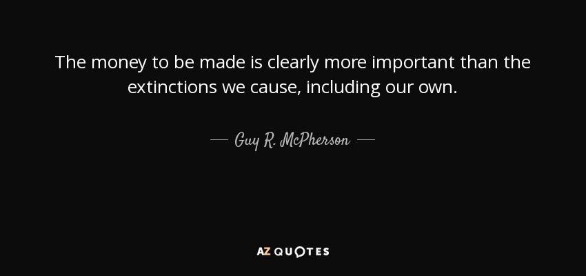 The money to be made is clearly more important than the extinctions we cause, including our own. - Guy R. McPherson