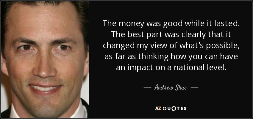 The money was good while it lasted. The best part was clearly that it changed my view of what's possible, as far as thinking how you can have an impact on a national level. - Andrew Shue