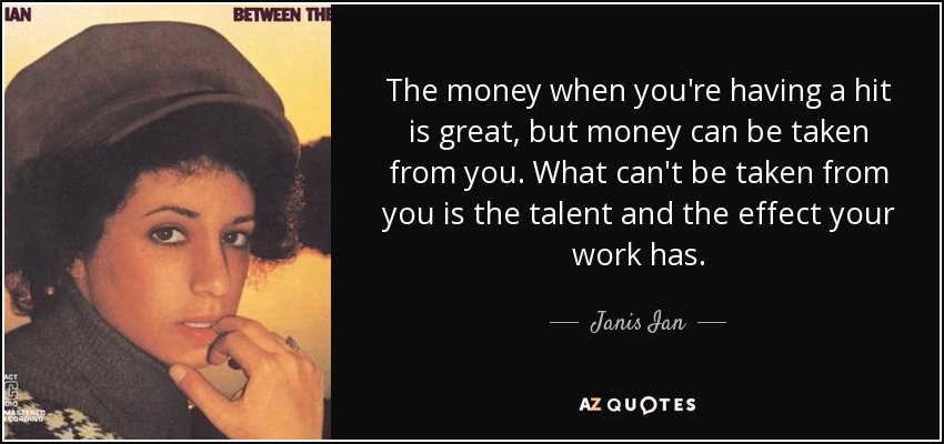 The money when you're having a hit is great, but money can be taken from you. What can't be taken from you is the talent and the effect your work has. - Janis Ian