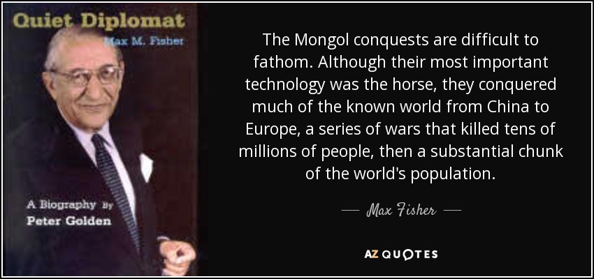 The Mongol conquests are difficult to fathom. Although their most important technology was the horse, they conquered much of the known world from China to Europe, a series of wars that killed tens of millions of people, then a substantial chunk of the world's population. - Max Fisher