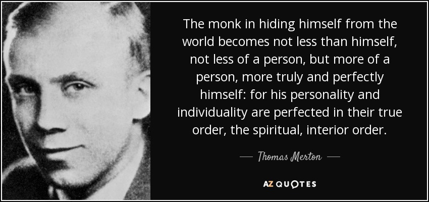 The monk in hiding himself from the world becomes not less than himself, not less of a person, but more of a person, more truly and perfectly himself: for his personality and individuality are perfected in their true order, the spiritual, interior order. - Thomas Merton