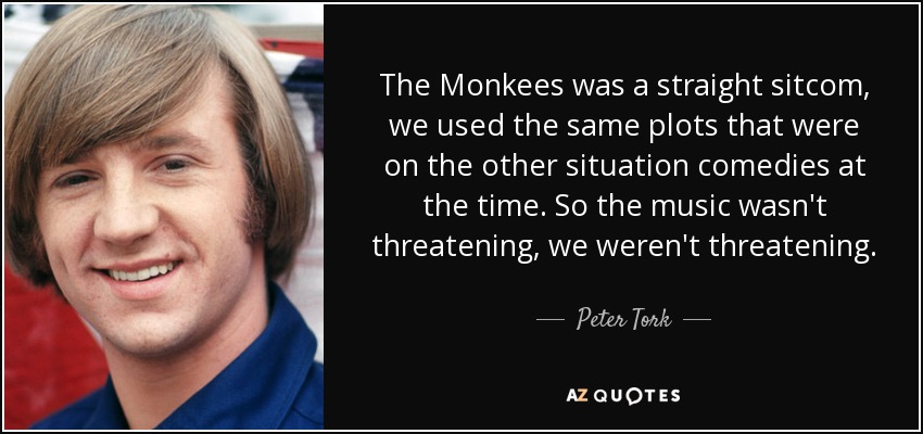 The Monkees was a straight sitcom, we used the same plots that were on the other situation comedies at the time. So the music wasn't threatening, we weren't threatening. - Peter Tork