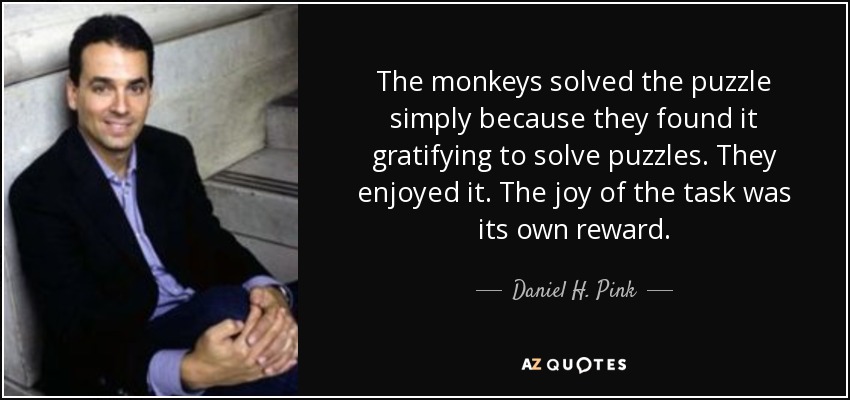 The monkeys solved the puzzle simply because they found it gratifying to solve puzzles. They enjoyed it. The joy of the task was its own reward. - Daniel H. Pink