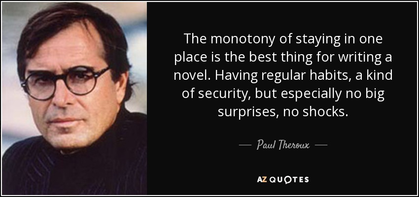 The monotony of staying in one place is the best thing for writing a novel. Having regular habits, a kind of security, but especially no big surprises, no shocks. - Paul Theroux