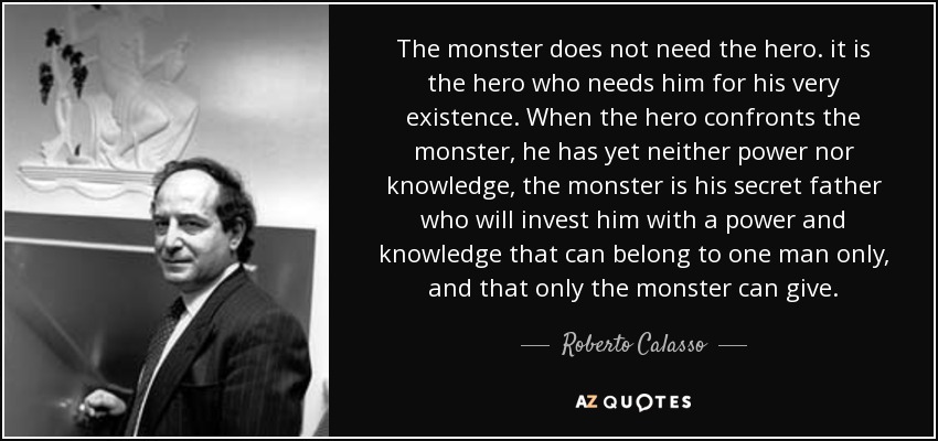 The monster does not need the hero. it is the hero who needs him for his very existence. When the hero confronts the monster, he has yet neither power nor knowledge, the monster is his secret father who will invest him with a power and knowledge that can belong to one man only, and that only the monster can give. - Roberto Calasso
