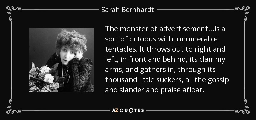 The monster of advertisement...is a sort of octopus with innumerable tentacles. It throws out to right and left, in front and behind, its clammy arms, and gathers in, through its thousand little suckers, all the gossip and slander and praise afloat. - Sarah Bernhardt