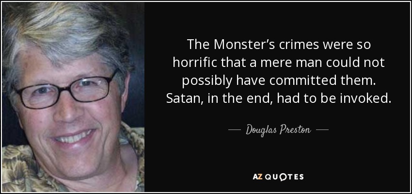 The Monster’s crimes were so horrific that a mere man could not possibly have committed them. Satan, in the end, had to be invoked. - Douglas Preston