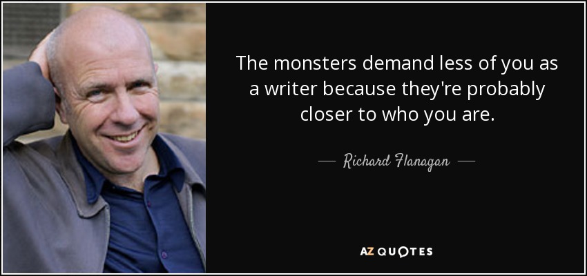 The monsters demand less of you as a writer because they're probably closer to who you are. - Richard Flanagan