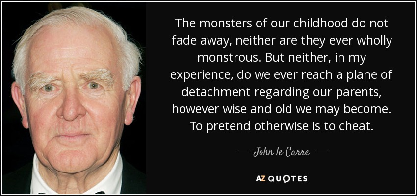 The monsters of our childhood do not fade away, neither are they ever wholly monstrous. But neither, in my experience, do we ever reach a plane of detachment regarding our parents, however wise and old we may become. To pretend otherwise is to cheat. - John le Carre