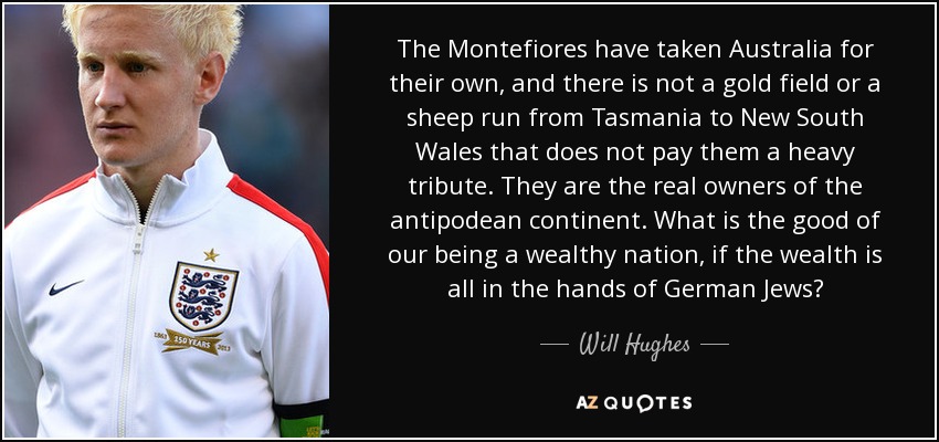 The Montefiores have taken Australia for their own, and there is not a gold field or a sheep run from Tasmania to New South Wales that does not pay them a heavy tribute. They are the real owners of the antipodean continent. What is the good of our being a wealthy nation, if the wealth is all in the hands of German Jews? - Will Hughes