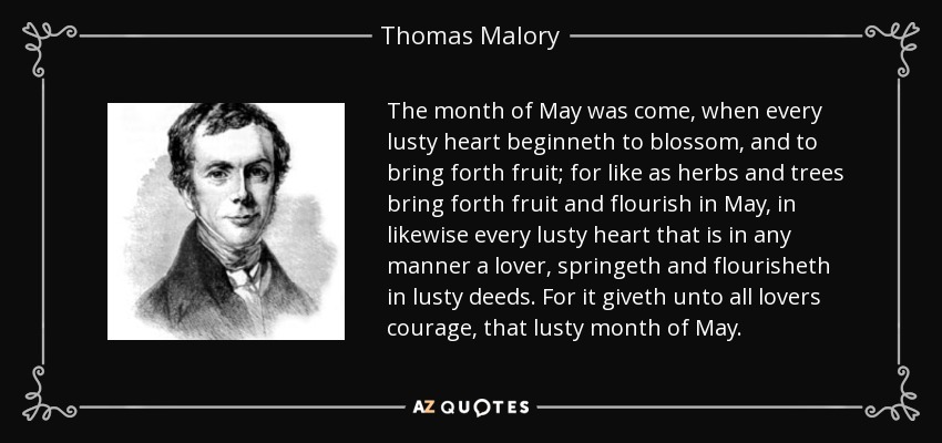 The month of May was come, when every lusty heart beginneth to blossom, and to bring forth fruit; for like as herbs and trees bring forth fruit and flourish in May, in likewise every lusty heart that is in any manner a lover, springeth and flourisheth in lusty deeds. For it giveth unto all lovers courage, that lusty month of May. - Thomas Malory