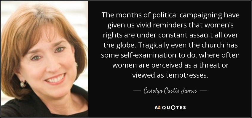 The months of political campaigning have given us vivid reminders that women's rights are under constant assault all over the globe. Tragically even the church has some self-examination to do, where often women are perceived as a threat or viewed as temptresses. - Carolyn Custis James