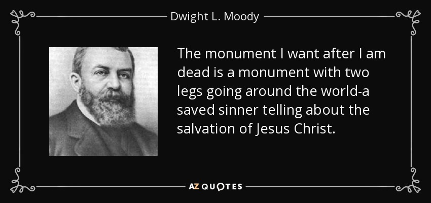 The monument I want after I am dead is a monument with two legs going around the world-a saved sinner telling about the salvation of Jesus Christ. - Dwight L. Moody