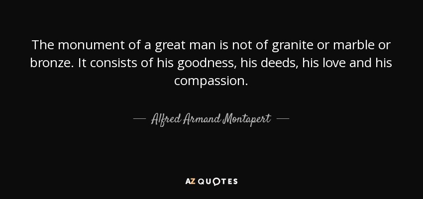 The monument of a great man is not of granite or marble or bronze. It consists of his goodness, his deeds, his love and his compassion. - Alfred Armand Montapert