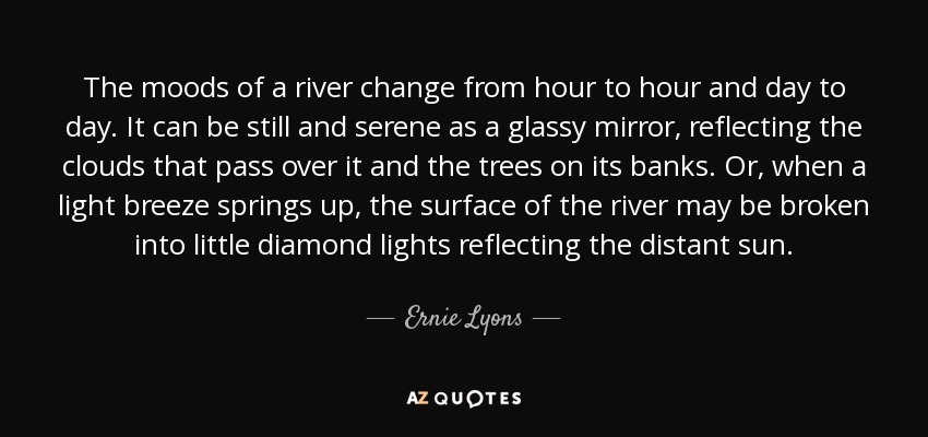 The moods of a river change from hour to hour and day to day. It can be still and serene as a glassy mirror, reflecting the clouds that pass over it and the trees on its banks. Or, when a light breeze springs up, the surface of the river may be broken into little diamond lights reflecting the distant sun. - Ernie Lyons