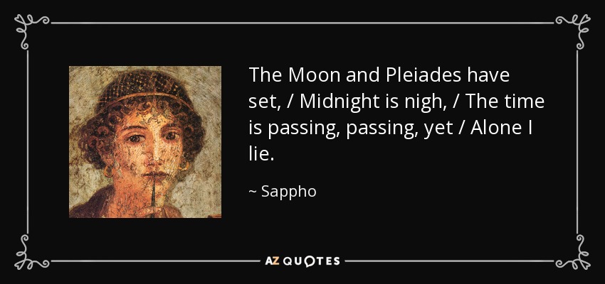The Moon and Pleiades have set, / Midnight is nigh, / The time is passing, passing, yet / Alone I lie. - Sappho
