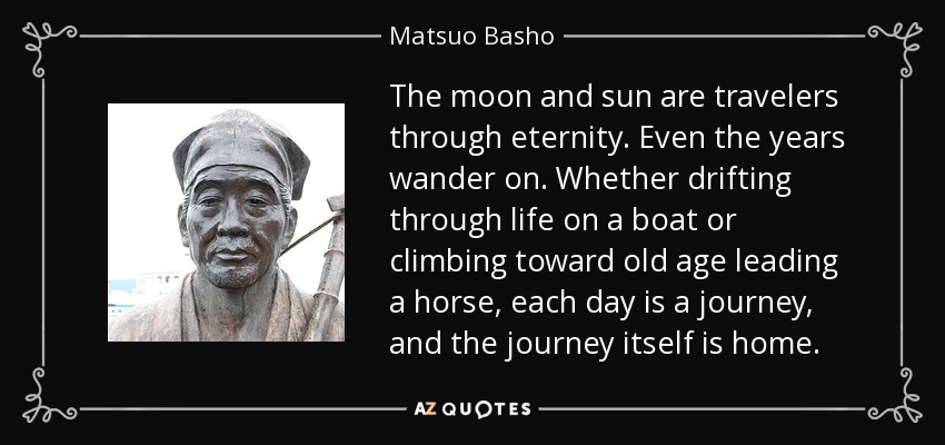 The moon and sun are travelers through eternity. Even the years wander on. Whether drifting through life on a boat or climbing toward old age leading a horse, each day is a journey, and the journey itself is home. - Matsuo Basho