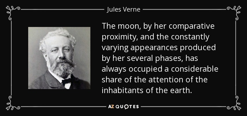 The moon, by her comparative proximity, and the constantly varying appearances produced by her several phases, has always occupied a considerable share of the attention of the inhabitants of the earth. - Jules Verne